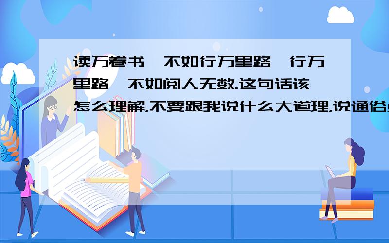 读万卷书,不如行万里路,行万里路,不如阅人无数.这句话该怎么理解，不要跟我说什么大道理，说通俗点容易理解。