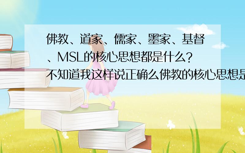 佛教、道家、儒家、墨家、基督、MSL的核心思想都是什么?不知道我这样说正确么佛教的核心思想是：人间、地狱、西方极乐,因果轮回,善恶相报.诸恶莫作,众善奉行,万物皆空.道家核心思想天