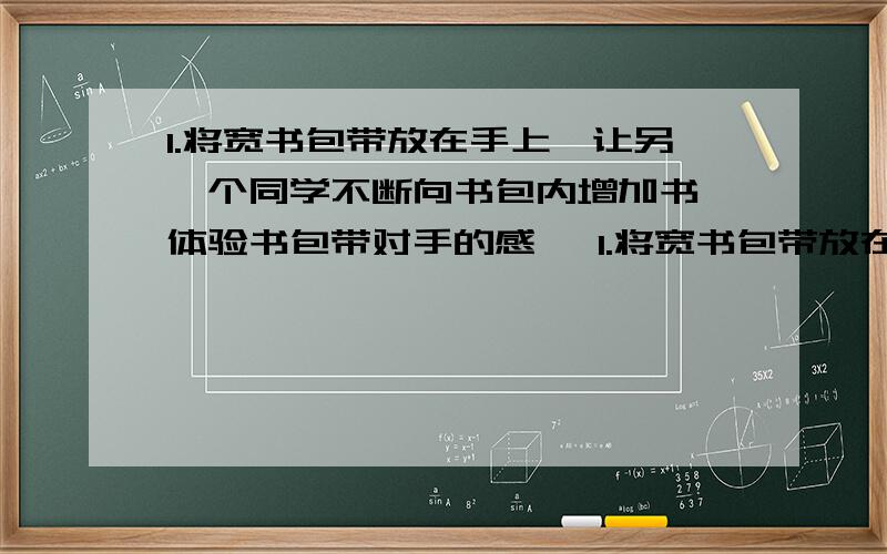 1.将宽书包带放在手上,让另一个同学不断向书包内增加书,体验书包带对手的感 ​1.将宽书包带放在手上,让另一个同学不断向书包内增加书,体验书包带对手的感觉,试验中,随着书数量的增