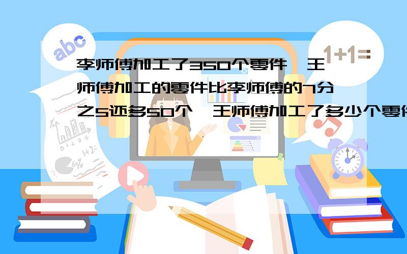 李师傅加工了350个零件,王师傅加工的零件比李师傅的7分之5还多50个,王师傅加工了多少个零件