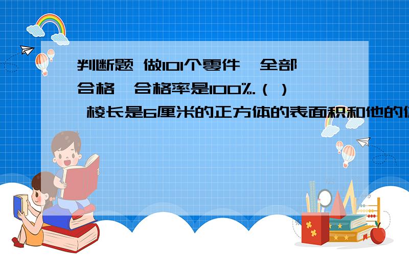 判断题 做101个零件,全部合格,合格率是100%.（） 棱长是6厘米的正方体的表面积和他的体积是相等的.（）学校植树节期间栽的树的成活率为99%,只有2棵树没有成活,植树节期间栽的树共有200棵.