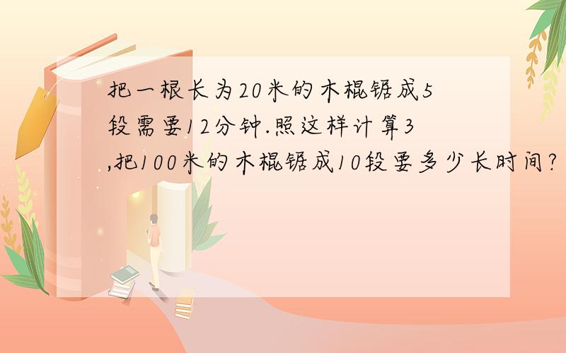 把一根长为20米的木棍锯成5段需要12分钟.照这样计算3,把100米的木棍锯成10段要多少长时间?