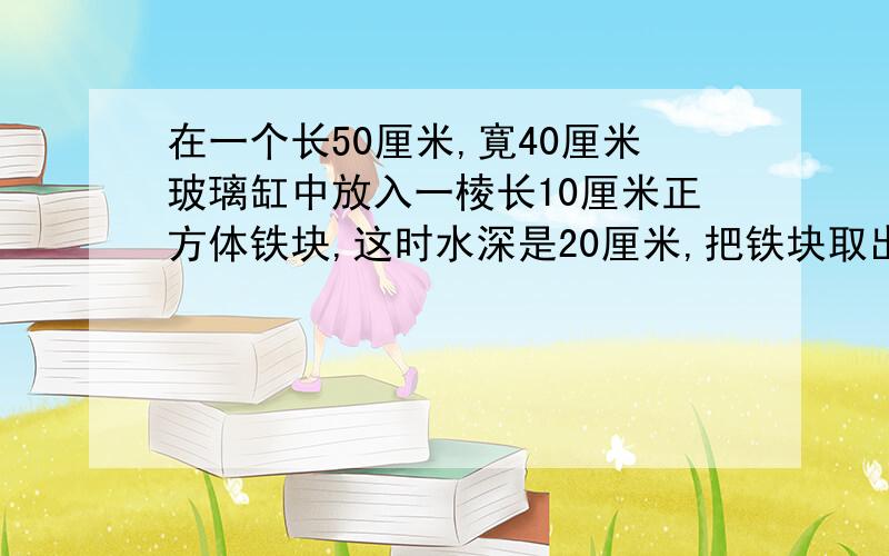 在一个长50厘米,寛40厘米玻璃缸中放入一棱长10厘米正方体铁块,这时水深是20厘米,把铁块取出,缸中水面高是多少?