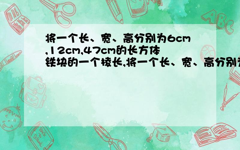 将一个长、宽、高分别为6cm,12cm,47cm的长方体铁块的一个棱长,将一个长、宽、高分别为6cm,12cm,47cm的长方体铁块的一个棱长为6cm的正方体熔成一个底面边长均为15cm的长方体,求这个长方体的高.