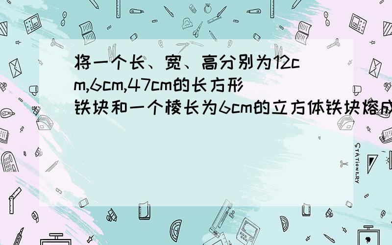 将一个长、宽、高分别为12cm,6cm,47cm的长方形铁块和一个棱长为6cm的立方体铁块熔成一个底面边长均为15cm的长方体,求这个长方体的高.还是方程解