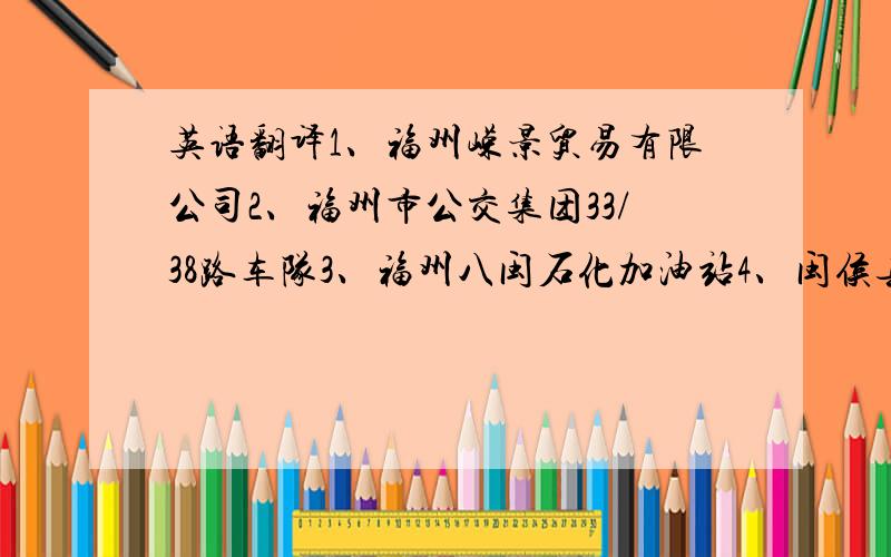 英语翻译1、福州嵘景贸易有限公司2、福州市公交集团33/38路车队3、福州八闽石化加油站4、闽侯县宝隆金属附件工艺厂5、柬埔寨元景矿业有限公司6、地址：闽侯县甘蔗镇火车站旁公交33/38路