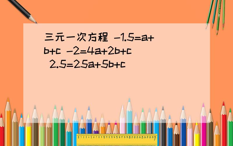 三元一次方程 -1.5=a+b+c -2=4a+2b+c 2.5=25a+5b+c