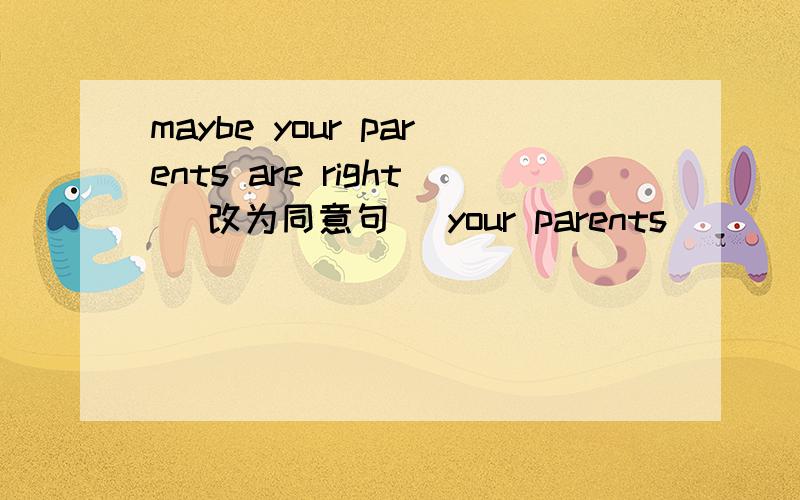 maybe your parents are right (改为同意句） your parents ___ ___ right