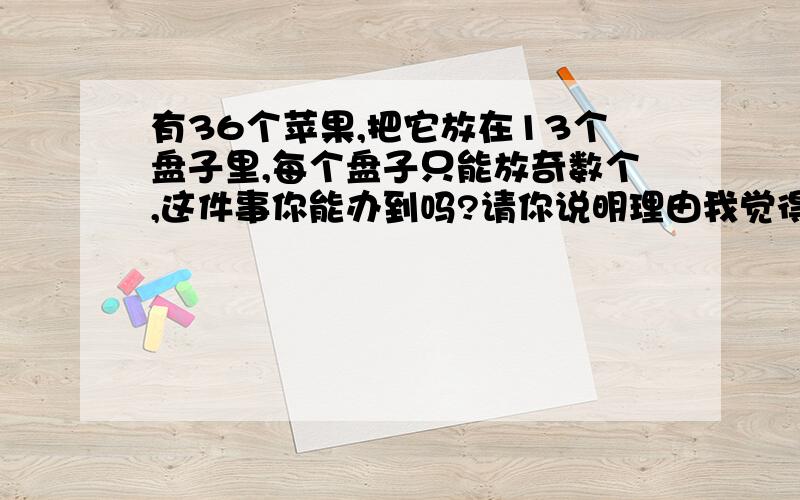 有36个苹果,把它放在13个盘子里,每个盘子只能放奇数个,这件事你能办到吗?请你说明理由我觉得是不能.