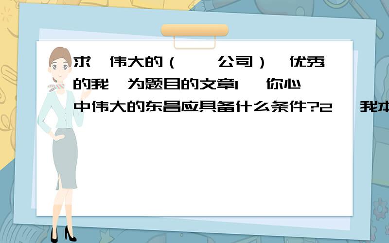 求《伟大的（**公司）,优秀的我》为题目的文章1、 你心中伟大的东昌应具备什么条件?2、 我本人（作为一名员工）优秀应具备什么条件,我以后应该怎么做3、 你心中优秀的总经理应该具备