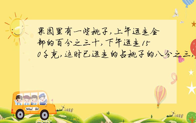 果园里有一些桃子,上午运走全部的百分之三十,下午运走150千克,这时已运走的占桃子的八分之三,共有几千共有几千克桃子