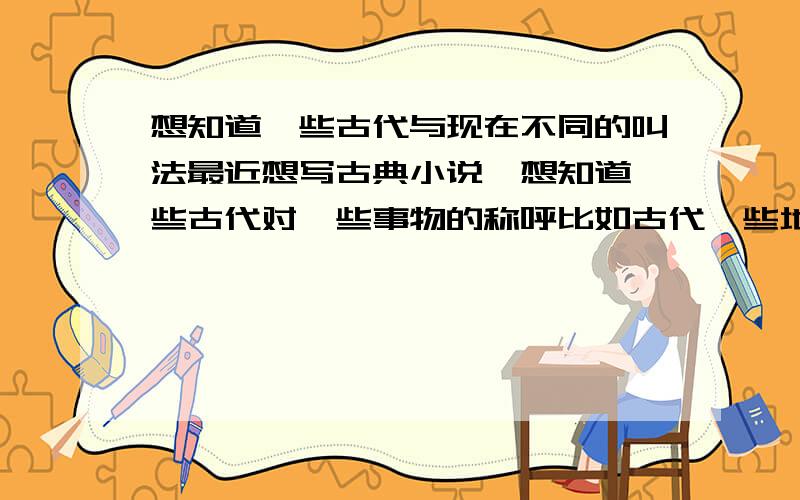 想知道一些古代与现在不同的叫法最近想写古典小说,想知道一些古代对一些事物的称呼比如古代一些地方称结婚为“小登科”古代称内衣是什么,汉服的各一些称呼,称耳环为什么,古代的时间