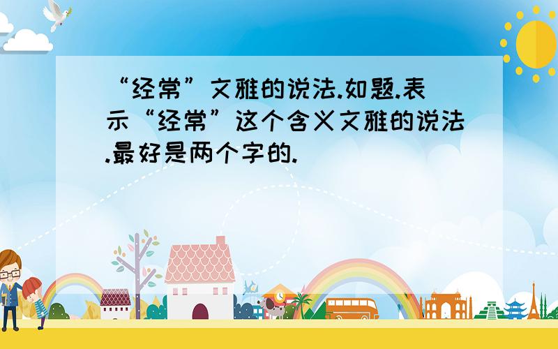 “经常”文雅的说法.如题.表示“经常”这个含义文雅的说法.最好是两个字的.