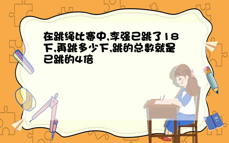 在跳绳比赛中,李强已跳了18下,再跳多少下,跳的总数就是已跳的4倍