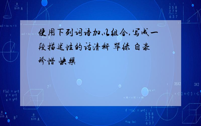 使用下列词语加以组合,写成一段描述性的话清新 翠绿 自豪珍惜 快乐