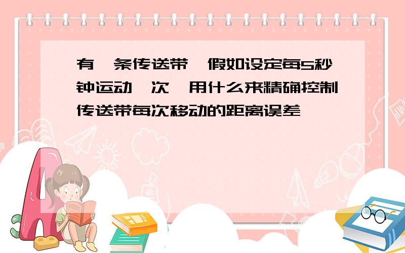 有一条传送带,假如设定每5秒钟运动一次,用什么来精确控制传送带每次移动的距离误差