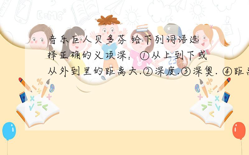 音乐巨人贝多芬 给下列词语选择正确的义项深：①从上到下或从外到里的距离大.②深度.③深奥. ④距离开始的时间很久.⑤深刻；深入.⑥（颜色）浓. ⑦很,十分.⑧（感情）深厚；（关系）