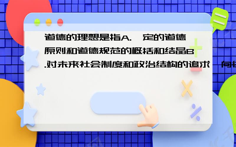 道德的理想是指A.一定的道德原则和道德规范的概括和结晶B.对未来社会制度和政治结构的追求、向往和设想C.对未来道德关系、道德标准和道德人格的向往D.对未来的物质、精神、文化方面