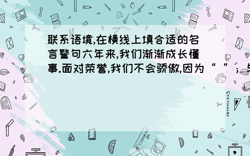 联系语境,在横线上填合适的名言警句六年来,我们渐渐成长懂事.面对荣誉,我们不会骄傲,因为“ ”；与同学相处,互相学习,取长补短,因为孔子说“ ”；学习要勤奋,努力有回报,因为我们坚信