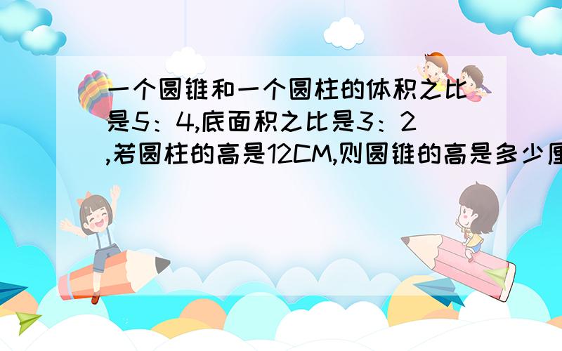 一个圆锥和一个圆柱的体积之比是5：4,底面积之比是3：2,若圆柱的高是12CM,则圆锥的高是多少厘米?