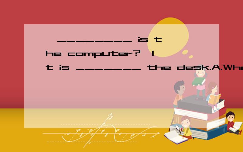 —________ is the computer?—It is _______ the desk.A.What,under B.How,onC.Where ,on D.Who,in