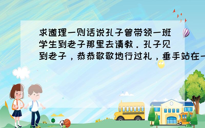 求道理一则话说孔子曾带领一班学生到老子那里去请教。孔子见到老子，恭恭敬敬地行过礼，垂手站在一旁。老子已经很老了，正在闭目养神，大概听到各种响动，抬起眼皮来望了望。孔子