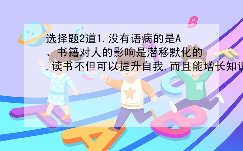 选择题2道1.没有语病的是A、书籍对人的影响是潜移默化的,读书不但可以提升自我,而且能增长知识、B、那石板多年前由父亲从山上背下来,每块大约有三百斤左右重、C、我们来到博物馆.看到