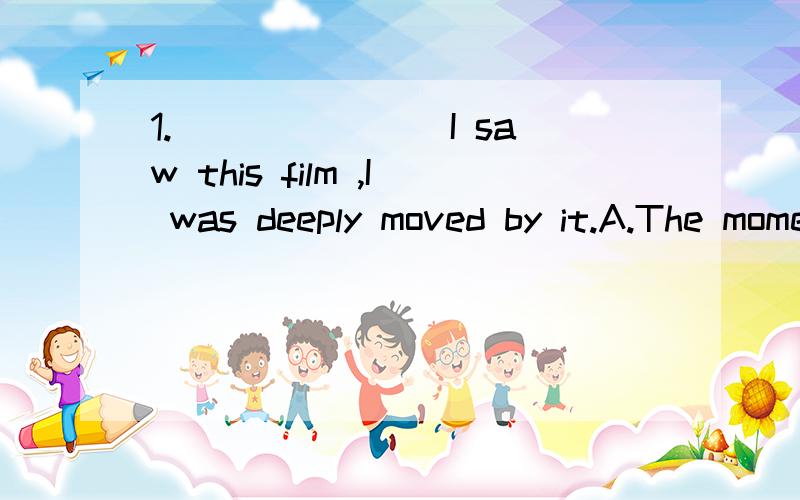 1._______ I saw this film ,I was deeply moved by it.A.The moment when B.The first time C.Upon D.No sooner2.We can store information in our computer.A.a great many B.a quantity of C.many an D.quite a few2.We can store_______ information in our compute