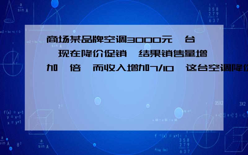 商场某品牌空调3000元一台,现在降价促销,结果销售量增加一倍,而收入增加7/10,这台空调降价多少元?