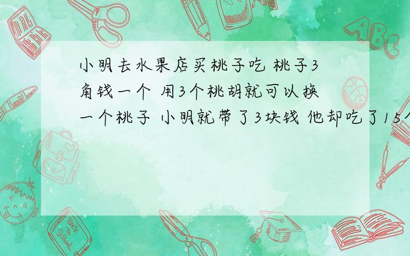 小明去水果店买桃子吃 桃子3角钱一个 用3个桃胡就可以换一个桃子 小明就带了3块钱 他却吃了15个桃子 为什