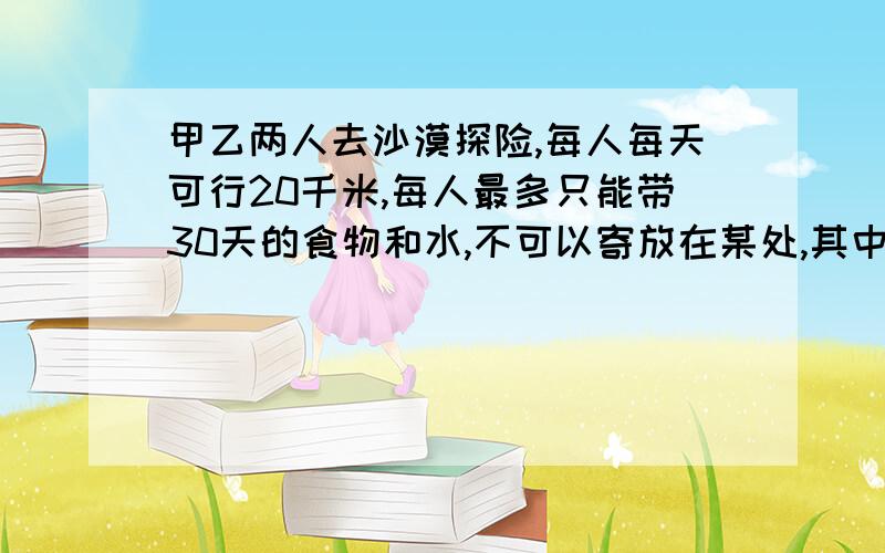 甲乙两人去沙漠探险,每人每天可行20千米,每人最多只能带30天的食物和水,不可以寄放在某处,其中一个最多可行多少千米?（两人必须返回出发点）