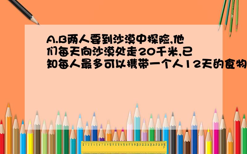 A.B两人要到沙漠中探险,他们每天向沙漠处走20千米,已知每人最多可以携带一个人12天的食物喝水,如果不准部分食物存放途中,问其中一人最远可以身人沙漠多少千米.（要求最后两人都要返回