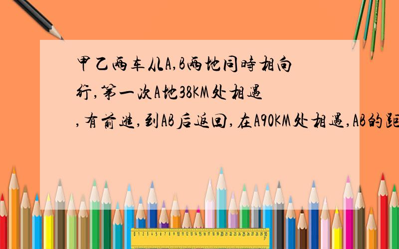 甲乙两车从A,B两地同时相向行,第一次A地38KM处相遇,有前进,到AB后返回,在A90KM处相遇,AB的距离算式