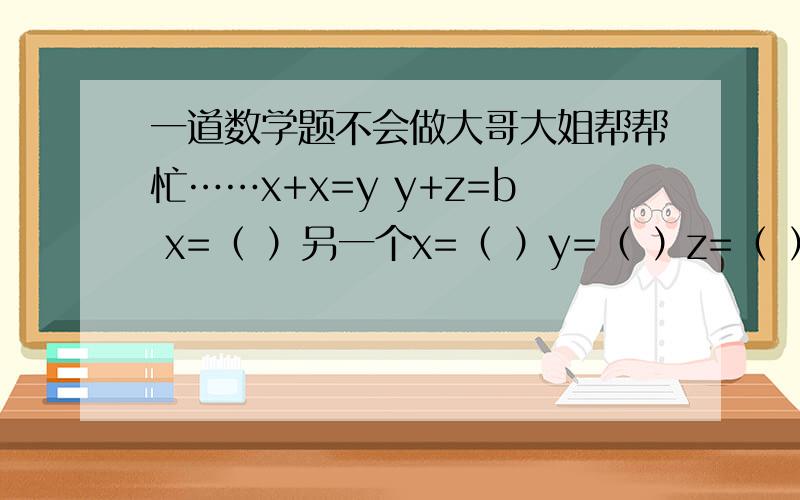 一道数学题不会做大哥大姐帮帮忙……x+x=y y+z=b x=（ ）另一个x=（ ）y=（ ）z=（ ）b=（