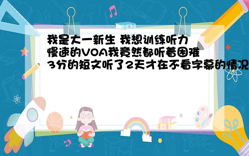 我是大一新生 我想训练听力 慢速的VOA我竟然都听着困难3分的短文听了2天才在不看字幕的情况下听懂