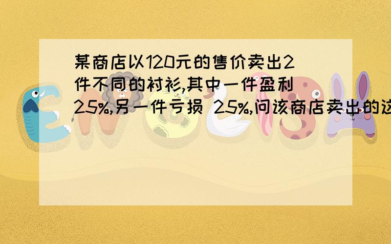 某商店以120元的售价卖出2件不同的衬衫,其中一件盈利 25%,另一件亏损 25%,问该商店卖出的这两件衬衫盈利了,还是亏损了?