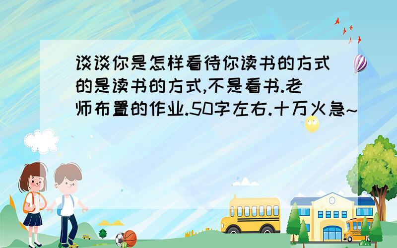 谈谈你是怎样看待你读书的方式的是读书的方式,不是看书.老师布置的作业.50字左右.十万火急~