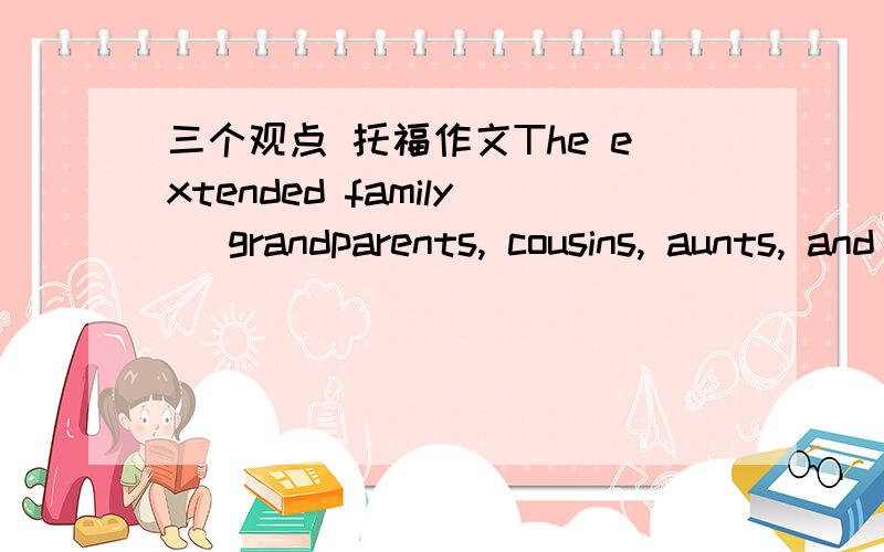 三个观点 托福作文The extended family (grandparents, cousins, aunts, and uncles) is less important now than it was in the past