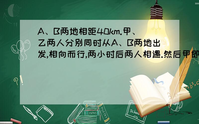 A、B两地相距40km.甲、乙两人分别同时从A、B两地出发,相向而行,两小时后两人相遇.然后甲即返回A地,乙继续前进,当甲回到A地时,乙离A地还有4km.求甲、乙两人的速度.用二元一次方程代入加减