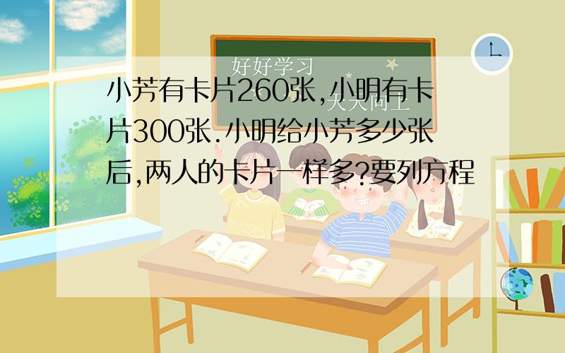 小芳有卡片260张,小明有卡片300张.小明给小芳多少张后,两人的卡片一样多?要列方程