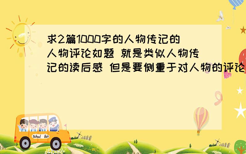 求2篇1000字的人物传记的人物评论如题 就是类似人物传记的读后感 但是要侧重于对人物的评论要2篇 不要同一个人物的评论 1000字 不要太多