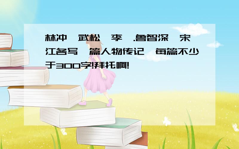 林冲,武松,李逵.鲁智深,宋江各写一篇人物传记,每篇不少于300字!拜托啊!