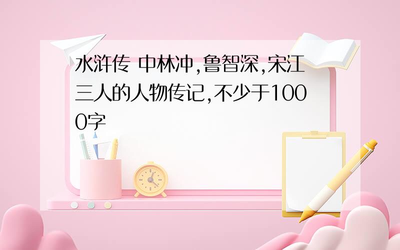 水浒传 中林冲,鲁智深,宋江三人的人物传记,不少于1000字