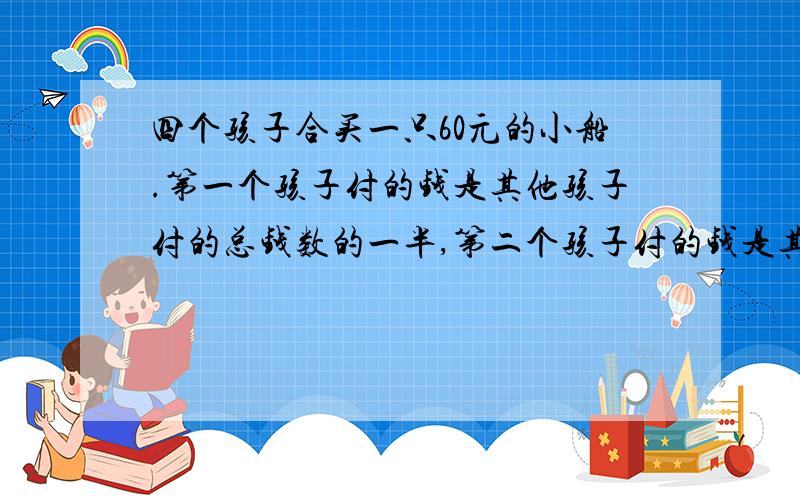 四个孩子合买一只60元的小船.第一个孩子付的钱是其他孩子付的总钱数的一半,第二个孩子付的钱是其他孩子付的总钱数的三分之一,第三个孩子付的钱是其他孩子付的总钱数的四分之一,第四