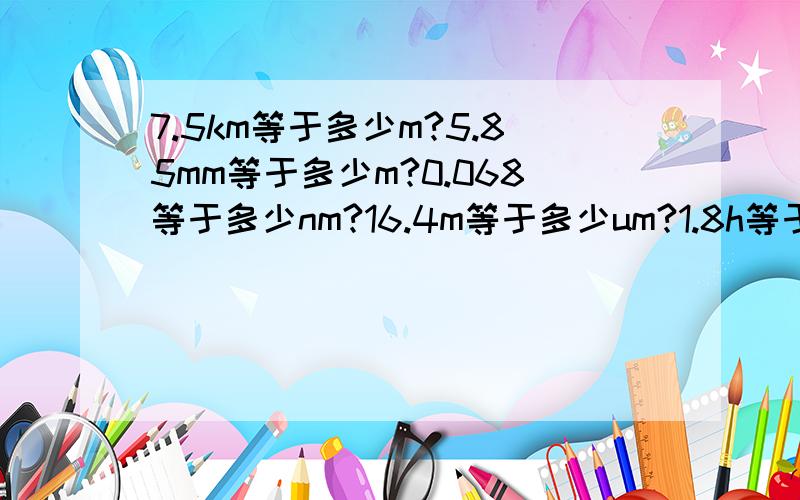 7.5km等于多少m?5.85mm等于多少m?0.068等于多少nm?16.4m等于多少um?1.8h等于多少min?45min等于多少h?