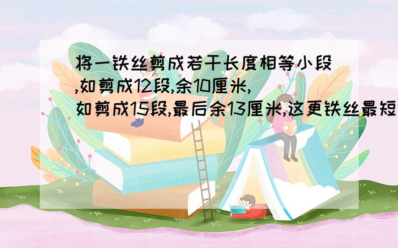 将一铁丝剪成若干长度相等小段,如剪成12段,余10厘米,如剪成15段,最后余13厘米,这更铁丝最短是多少