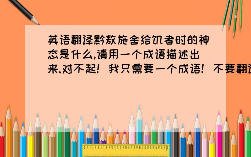 英语翻译黔敖施舍给饥者时的神态是什么,请用一个成语描述出来.对不起！我只需要一个成语！不要翻译！