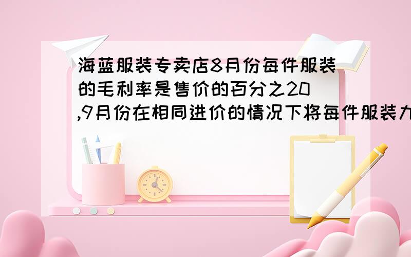 海蓝服装专卖店8月份每件服装的毛利率是售价的百分之20 ,9月份在相同进价的情况下将每件服装九折促销,结果销售件数比8月份增加百分之120.问：9月份的毛利率总额与8月份相比,增加还是减