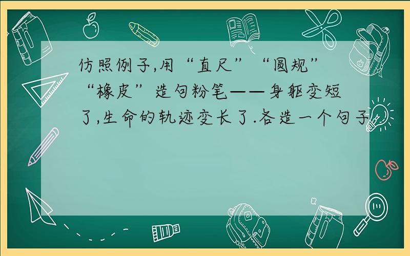 仿照例子,用“直尺”“圆规”“橡皮”造句粉笔——身躯变短了,生命的轨迹变长了.各造一个句子