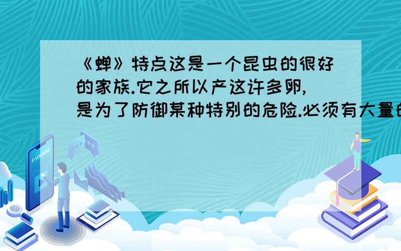 《蝉》特点这是一个昆虫的很好的家族.它之所以产这许多卵,是为了防御某种特别的危险.必须有大量的卵,遭到毁坏的时候才可能有幸存者.我经过多次的观察,才知道这种危险是什么.这是一种